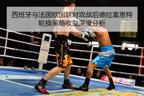 西班牙与法国欧国联对攻战后德拉富恩特轮换策略收益深度分析
